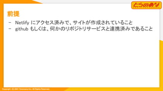 Copyright  (C) 2021 Toranoana Inc. All Rights Reserved.
前提 
- Netlify にアクセス済みで、サイトが作成されていること 
- github もしくは、何かのリポジトリサービスと連携済みであること 
 