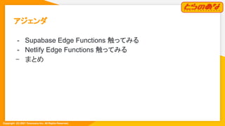 Copyright  (C) 2021 Toranoana Inc. All Rights Reserved.
アジェンダ 
- Supabase Edge Functions 触ってみる
- Netlify Edge Functions 触ってみる
- まとめ 
 
 