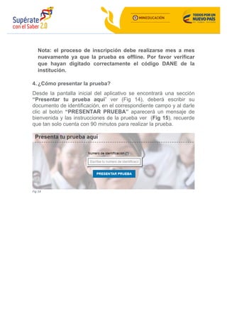 Nota: el proceso de inscripción debe realizarse mes a mes
nuevamente ya que la prueba es offline. Por favor verificar
que hayan digitado correctamente el código DANE de la
institución.
4. ¿Cómo presentar la prueba?
Desde la pantalla inicial del aplicativo se encontrará una sección
“Presentar tu prueba aquí” ver (Fig 14), deberá escribir su
documento de identificación, en el correspondiente campo y al darle
clic al botón “PRESENTAR PRUEBA” aparecerá un mensaje de
bienvenida y las instrucciones de la prueba ver (Fig 15), recuerde
que tan solo cuenta con 90 minutos para realizar la prueba.
	
Fig	14	
 