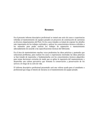 Resumen
En el presente informe descriptivo profesional se tratará una serie de casos o experiencias
referidas al mantenimiento de equipos pesados en proyectos de construcción de carreteras
en diversos departamentos del Perú. En los casos tratados se tratará de exponer los detalles
más importantes de los trabajos realizados y aplicar los conocimientos técnicos referidos a
los manuales para poder realizar los trabajos de reparación o mantenimiento
adecuadamente de acuerdo a las especificaciones técnicas del fabricante.
En el área de mantenimiento muchas veces predomina las ideas prácticas y puntuales que
solucionan problemas, para realizar los casos o experiencias mostradas las ideas prácticas
se han tratado de mejorarlas y fundamentarlas con los conocimientos técnicos adquiridos
para tomar decisiones correctas de modo que se aplica la ingeniería del mantenimiento y
desarrollar una cultura preventiva que fomenta la conservación y preservación de los
activos a lo largo de su ciclo de vida.
El informe descriptivo profesional presentado será una valiosa ayuda para el estudiante o
profesional que tenga el interés de iniciarse en el mantenimiento de equipo pesado.
 