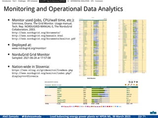 Introduction Part I Challenges HPC Initiatives EuroHPC Vega &,Deploying DAPHNE CI DIFFERENTIAL EVOLUTION HTS Conclusion
Monitoring and Operational Data Analytics
• Monitor used (jobs, CPU/wall time, etc.):
Smirnova, Oxana. The Grid Monitor. Usage manual,
Tech. Rep. NORDUGRID-MANUAL-5, The NorduGrid
Collaboration, 2003.
http://www.nordugrid.org/documents/
http://www.nordugrid.org/manuals.html
http://www.nordugrid.org/documents/monitor.pdf
• Deployed at:
www.nordugrid.org/monitor/
• NorduGrid Grid Monitor
Sampled: 2021-06-28 at 17-57-08
• Nation-wide in Slovenia:
https://www.sling.si/gridmonitor/loadmon.php
http://www.nordugrid.org/monitor/index.php?
display=vo=Slovenia
Aleš Zamuda 7@aleszamuda Load balancing energy power plants w/ HPDA ML, 30 March 2023 22/ 71
 