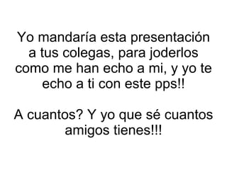 Yo mandaría esta presentación a tus colegas, para joderlos como me han echo a mi, y yo te echo a ti con este pps!! A cuantos? Y yo que sé cuantos amigos tienes!!! 