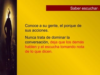 Saber escuchar :
Conoce a su gente, el porque de
sus acciones.
Nunca trata de dominar la
conversación, deja que los demás
hablen y el escucha tomando nota
de lo que dicen.
 
