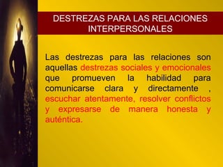 Destrezas para las relaciones interpersonales
Las destrezas para las relaciones son
aquellas destrezas sociales y emocionales
que promueven la habilidad para
comunicarse clara y directamente ,
escuchar atentamente, resolver conflictos
y expresarse de manera honesta y
auténtica.
DESTREZAS PARA LAS RELACIONES
INTERPERSONALES
 