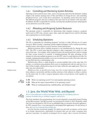 10 Chapter 1 Introduction to Computers, Programs, and Java
1.4.1 Controlling and Monitoring System Activities
Operating systems perform basic tasks, such as recognizing input from the keyboard, sending
output to the monitor, keeping track of files and folders on storage devices, and controlling
peripheral devices, such as disk drives and printers. An operating system must also ensure
that different programs and users working at the same time do not interfere with each other.
In addition, the OS is responsible for security, ensuring that unauthorized users and programs
are not allowed to access the system.
1.4.2 Allocating and Assigning System Resources
The operating system is responsible for determining what computer resources a program
needs (such as CPU time, memory space, disks, input and output devices) and for allocating
and assigning them to run the program.
1.4.3 Scheduling Operations
The OS is responsible for scheduling programs’ activities to make efficient use of system
resources. Many of today’s operating systems support techniques such as multiprogramming,
multithreading, and multiprocessing to increase system performance.
Multiprogramming allows multiple programs to run simultaneously by sharing the same
CPU. The CPU is much faster than the computer’s other components. As a result, it is idle
most of the time—for example, while waiting for data to be transferred from a disk or waiting
for other system resources to respond. A multiprogramming OS takes advantage of this
situation by allowing multiple programs to use the CPU when it would otherwise be idle. For
example, multiprogramming enables you to use a word processor to edit a file at the same time
as your Web browser is downloading a file.
Multithreading allows a single program to execute multiple tasks at the same time. For
instance, a word-processing program allows users to simultaneously edit text and save it to a
disk. In this example, editing and saving are two tasks within the same application. These two
tasks may run concurrently.
Multiprocessing, or parallel processing, uses two or more processors together to per-
form subtasks concurrently and then combine solutions of the subtasks to obtain a solution
for the entire task. It is like a surgical operation where several doctors work together on
one patient.
1.18 What is an operating system? List some popular operating systems.
1.19 What are the major responsibilities of an operating system?
1.20 What are multiprogramming, multithreading, and multiprocessing?
1.5 Java, the World Wide Web, and Beyond
Java is a powerful and versatile programming language for developing software
running on mobile devices, desktop computers, and servers.
This book introduces Java programming. Java was developed by a team led by James Gosling
at Sun Microsystems. Sun Microsystems was purchased by Oracle in 2010. Originally called
Oak, Java was designed in 1991 for use in embedded chips in consumer electronic appliances.
In 1995, renamed Java, it was redesigned for developing Web applications. For the history of
Java, see www.java.com/en/javahistory/index.jsp.
Java has become enormously popular. Its rapid rise and wide acceptance can be traced
to its design characteristics, particularly its promise that you can write a program once
and run it anywhere. As stated by its designer, Java is simple, object oriented, distributed,
multiprogramming
multithreading
multiprocessing
✓
Point
✓
Check
Key
Point
 