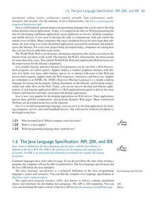 1.6 The Java Language Specification, API, JDK, and IDE 11
interpreted, robust, secure, architecture neutral, portable, high performance, multi-
threaded, and dynamic. For the anatomy of Java characteristics, see www.cs.armstrong.edu/
liang/JavaCharacteristics.pdf.
Java is a full-featured, general-purpose programming language that can be used to develop
robust mission-critical applications. Today, it is employed not only for Web programming but
also for developing standalone applications across platforms on servers, desktop computers,
and mobile devices. It was used to develop the code to communicate with and control the
robotic rover on Mars. Many companies that once considered Java to be more hype than sub-
stance are now using it to create distributed applications accessed by customers and partners
across the Internet. For every new project being developed today, companies are asking how
they can use Java to make their work easier.
The World Wide Web is an electronic information repository that can be accessed on the
Internet from anywhere in the world. The Internet, the Web’s infrastructure, has been around
for more than forty years. The colorful World Wide Web and sophisticated Web browsers are
the major reason for the Internet’s popularity.
Java initially became attractive because Java programs can be run from a Web browser.
Such programs are called applets. Applets employ a modern graphical interface with but-
tons, text fields, text areas, radio buttons, and so on, to interact with users on the Web and
process their requests. Applets make the Web responsive, interactive, and fun to use. Applets
are embedded in an HTML file. HTML (Hypertext Markup Language) is a simple scripting
language for laying out documents, linking documents on the Internet, and bringing images,
sound, and video alive on the Web. Today, you can use Java to develop rich Internet appli-
cations. A rich Internet application (RIA) is a Web application designed to deliver the same
features and functions normally associated with deskop applications.
Java is now very popular for developing applications on Web servers. These applications
process data, perform computations, and generate dynamic Web pages. Many commercial
Websites are developed using Java on the backend.
Java is a versatile programming language: you can use it to develop applications for desk-
top computers, servers, and small handheld devices. The software for Android cell phones is
developed using Java.
1.21 Who invented Java? Which company owns Java now?
1.22 What is a Java applet?
1.23 What programming language does Android use?
1.6 The Java Language Specification, API, JDK, and IDE
Java syntax is defined in the Java language specification, and the Java library is
defined in the Java API. The JDK is the software for developing and running Java
programs. An IDE is an integrated development environment for rapidly developing
programs.
Computer languages have strict rules of usage. If you do not follow the rules when writing a
program, the computer will not be able to understand it. The Java language specification and
the Java API define the Java standards.
The Java language specification is a technical definition of the Java programming
language’s syntax and semantics. You can find the complete Java language specification at
http://docs.oracle.com/javase/specs/.
The application program interface (API), also known as library, contains predefined
classes and interfaces for developing Java programs. The API is still expanding. You can
view and download the latest version of the Java API at http://download.java.net/jdk8/docs/api/.
✓
Point
✓
Check
Key
Point
Java language specification
API
library
 
