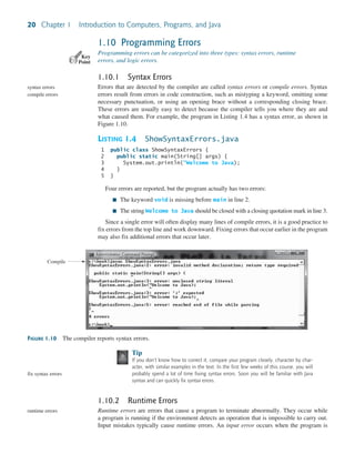 20 Chapter 1 Introduction to Computers, Programs, and Java
1.10 Programming Errors
Programming errors can be categorized into three types: syntax errors, runtime
errors, and logic errors.
1.10.1 Syntax Errors
Errors that are detected by the compiler are called syntax errors or compile errors. Syntax
errors result from errors in code construction, such as mistyping a keyword, omitting some
necessary punctuation, or using an opening brace without a corresponding closing brace.
These errors are usually easy to detect because the compiler tells you where they are and
what caused them. For example, the program in Listing 1.4 has a syntax error, as shown in
Figure 1.10.
LISTING 1.4 ShowSyntaxErrors.java
1 public class ShowSyntaxErrors {
2 public static main(String[] args) {
3 System.out.println("Welcome to Java);
4 }
5 }
Four errors are reported, but the program actually has two errors:
■ The keyword void is missing before main in line 2.
■ The string Welcome to Java should be closed with a closing quotation mark in line 3.
Since a single error will often display many lines of compile errors, it is a good practice to
fix errors from the top line and work downward. Fixing errors that occur earlier in the program
may also fix additional errors that occur later.
Key
Point
syntax errors
compile errors
FIGURE 1.10 The compiler reports syntax errors.
Compile
Tip
If you don’t know how to correct it, compare your program closely, character by char-
acter, with similar examples in the text. In the first few weeks of this course, you will
probably spend a lot of time fixing syntax errors. Soon you will be familiar with Java
syntax and can quickly fix syntax errors.
1.10.2 Runtime Errors
Runtime errors are errors that cause a program to terminate abnormally. They occur while
a program is running if the environment detects an operation that is impossible to carry out.
Input mistakes typically cause runtime errors. An input error occurs when the program is
fix syntax errors
runtime errors
 
