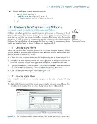 1.11 Developing Java Programs Using NetBeans 23
1.47 Identify and fix the errors in the following code:
1 public class Welcome {
2 public void Main(String[] args) {
3 System.out.println('Welcome to Java!);
4 }
5 }
1.11 Developing Java Programs Using NetBeans
You can edit, compile, run, and debug Java Programs using NetBeans.
NetBeans and Eclipse are two free popular integrated development environments for devel-
oping Java programs. They are easy to learn if you follow simple instructions. We recom-
mend that you use either one for developing Java programs. This section gives the essential
instructions to guide new users to create a project, create a class, compile, and run a class in
NetBeans. The use of Eclipse will be introduced in the next section. For instructions on down-
loading and installing latest version of NetBeans, see Supplement II.B.
1.11.1 Creating a Java Project
Before you can create Java programs, you need to first create a project. A project is like a
folder to hold Java programs and all supporting files. You need to create a project only once.
Here are the steps to create a Java project:
1. Choose File, New Project to display the New Project dialog box, as shown in Figure 1.12.
2. Select Java in the Categories section and Java Application in the Projects section and
click Next to display the New Java Application dialog box, as shown in Figure 1.13.
3. Type demo in the Project Name field and c:michael in Project Location field. Uncheck
Use Dedicated Folder for Storing Libraries and uncheck Create Main Class.
4. Click Finish to create the project, as shown in Figure 1.14.
1.11.2 Creating a Java Class
After a project is created, you can create Java programs in the project using the following
steps:
1. Right-click the demo node in the project pane to display a context menu. Choose New,
Java Class to display the New Java Class dialog box, as shown in Figure 1.15.
Key
Point
VideoNote
NetBeans brief tutorial
FIGURE 1.12 The New Project dialog is used to create a new project and specify a project type.
 
