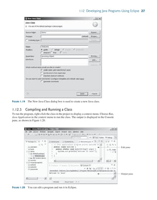 1.12 Developing Java Programs Using Eclipse 27
FIGURE 1.19 The New Java Class dialog box is used to create a new Java class.
FIGURE 1.20 You can edit a program and run it in Eclipse.
Edit pane
Output pane
1.12.3 Compiling and Running a Class
To run the program, right-click the class in the project to display a context menu. Choose Run,
Java Application in the context menu to run the class. The output is displayed in the Console
pane, as shown in Figure 1.20.
 