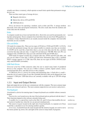1.2 What Is a Computer? 5
actually uses them, to memory, which operates at much faster speeds than permanent storage
devices can.
There are three main types of storage devices:
■ Magnetic disk drives
■ Optical disc drives (CD and DVD)
■ USB flash drives
Drives are devices for operating a medium, such as disks and CDs. A storage medium
physically stores data and program instructions. The drive reads data from the medium and
writes data onto the medium.
Disks
A computer usually has at least one hard disk drive. Hard disks are used for permanently stor-
ing data and programs. Newer computers have hard disks that can store from 500 gigabytes to
1 terabytes of data. Hard disk drives are usually encased inside the computer, but removable
hard disks are also available.
CDs and DVDs
CD stands for compact disc. There are two types of CD drives: CD-R and CD-RW. A CD-R is
for read-only permanent storage; the user cannot modify its contents once they are recorded.
A CD-RW can be used like a hard disk; that is, you can write data onto the disc, and then
overwrite that data with new data. A single CD can hold up to 700 MB. Most new PCs are
equipped with a CD-RW drive that can work with both CD-R and CD-RW discs.
DVD stands for digital versatile disc or digital video disc. DVDs and CDs look alike, and
you can use either to store data. A DVD can hold more information than a CD; a standard
DVD’s storage capacity is 4.7 GB. Like CDs, there are two types of DVDs: DVD-R (read-
only) and DVD-RW (rewritable).
USB Flash Drives
Universal serial bus (USB) connectors allow the user to attach many kinds of peripheral
devices to the computer. You can use a USB to connect a printer, digital camera, mouse,
external hard disk drive, and other devices to the computer.
A USB flash drive is a device for storing and transporting data. A flash drive is small—
about the size of a pack of gum. It acts like a portable hard drive that can be plugged into your
computer’s USB port. USB flash drives are currently available with up to 256 GB storage
capacity.
1.2.5 Input and Output Devices
Input and output devices let the user communicate with the computer. The most common input
devices are keyboards and mice. The most common output devices are monitors and printers.
The Keyboard
A keyboard is a device for entering input. Compact keyboards are available without a numeric
keypad.
Function keys are located across the top of the keyboard and are prefaced with the letter F.
Their functions depend on the software currently being used.
A modifier key is a special key (such as the Shift, Alt, and Ctrl keys) that modifies the nor-
mal action of another key when the two are pressed simultaneously.
The numeric keypad, located on the right side of most keyboards, is a separate set of keys
styled like a calculator to use for entering numbers quickly.
Arrow keys, located between the main keypad and the numeric keypad, are used to move
the mouse pointer up, down, left, and right on the screen in many kinds of programs.
drive
hard disk
CD-R
CD-RW
DVD
function key
modifier key
numeric keypad
arrow keys
 