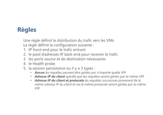 Règles
Une règle définit la distribution du trafic vers les VMs
La règle définit la configuration suivante :
1. IP front-end pour le trafic entrant
2. le pool d’adresses IP back-end pour recevoir le trafic
3. les ports source et de destination nécessaires
4. le Health probe
5. la session persistance ou il y a 3 types :
• Aucun les requêtes peuvent être gérées par n’importe quelle VM
• Adresse IP du client spécifie que les requêtes seront gérées par la même VM
• Adresse IP du client et protocole les requêtes successives provenant de la
même adresse IP du client et via le même protocole seront gérées par la même
VM
 