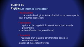 ualité
ǫ du
logiciel
Facteurs internes (concepteur)
• Réutilisabilité
•Aptitude d’un logiciel à être réutilisé, en tout ou en partie,
pour d ’autres applications
• Vérifiabilité
• aptitude d’un logiciel à être testé (optimisation de la
préparation
et de la vérification des jeux d ’essai)
• Portabilité
• aptitude d’un logiciel à être transféré dans des
environnements
logiciels et matériels différents
 