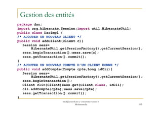 med@youssfi.net | Université Hassan II
Mohammedia 103
Gestion des entités
package dao;
import org.hibernate.Session;import util.HibernateUtil;
public class DaoImpl {
/* AJOUTER UN NOUVEAU CLIENT */
public void addClient(Client c){
Session sess=
HibernateUtil.getSessionFactory().getCurrentSession();
sess.beginTransaction();sess.save(c);
sess.getTransaction().commit();
}
/* AJOUTER UN NOUVEAU COMPTE D’UN CLIENT DONNE */
public void addCompte(Compte cpte,Long idCli){
Session sess=
HibernateUtil.getSessionFactory().getCurrentSession();
sess.beginTransaction();
Client cli=(Client)sess.get(Client.class, idCli);
cli.addCompte(cpte);sess.save(cpte);
sess.getTransaction().commit();
}
 