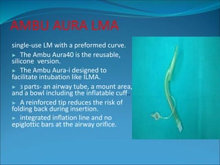 AMBU AURA LMA
single-use LM with a preformed curve.
▶ The Ambu Aura40 is the reusable,
silicone version.
▶ The Ambu Aura-i designed to
facilitate intubation like ILMA.
▶ 3 parts- an airway tube, a mount area,
and a bowl including the inflatable cuff..
▶ A reinforced tip reduces the risk of
folding back during insertion.
▶ integrated inflation line and no
epiglottic bars at the airway orifice.
 