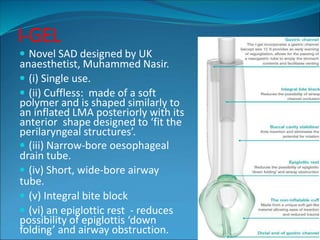 I-GEL
 Novel SAD designed by UK
anaesthetist, Muhammed Nasir.
 (i) Single use.
 (ii) Cuffless: made of a soft
polymer and is shaped similarly to
an inflated LMA posteriorly with its
anterior shape designed to ‘fit the
perilaryngeal structures’.
 (iii) Narrow-bore oesophageal
drain tube.
 (iv) Short, wide-bore airway
tube.
 (v) Integral bite block
 (vi) an epiglottic rest - reduces
possibility of epiglottis ‘down
folding’ and airway obstruction.
 