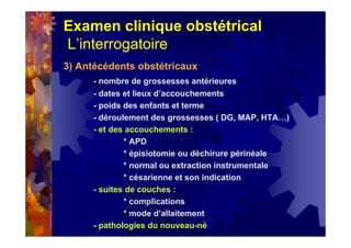 Examen clinique obstétrical
L’interrogatoire
3) Antécédents obstétricaux
- nombre de grossesses antérieures
- dates et lieux d’accouchements
- poids des enfants et terme
- déroulement des grossesses ( DG, MAP, HTA…)
- et des accouchements :
* APD
* épisiotomie ou déchirure périnéale
* normal ou extraction instrumentale
* césarienne et son indication
- suites de couches :
* complications
* mode d’allaitement
- pathologies du nouveau-né
 