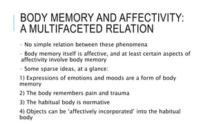 BODY MEMORY AND AFFECTIVITY:
A MULTIFACETED RELATION
- No simple relation between these phenomena
- Body memory itself is affective, and at least certain aspects of
affectivity involve body memory
- Some sparse ideas, at a glance:
1) Expressions of emotions and moods are a form of body
memory
2) The body remembers pain and trauma
3) The habitual body is normative
4) Objects can be ‘affectively incorporated’ into the habitual
body
 