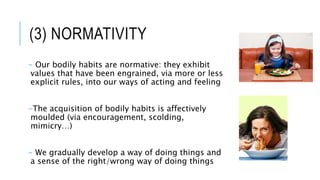 (3) NORMATIVITY
- Our bodily habits are normative: they exhibit
values that have been engrained, via more or less
explicit rules, into our ways of acting and feeling
-The acquisition of bodily habits is affectively
moulded (via encouragement, scolding,
mimicry…)
- We gradually develop a way of doing things and
a sense of the right/wrong way of doing things
 