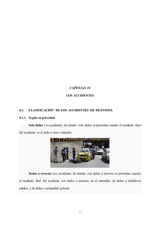 15
CAPÍTULO IV
LOS ACCIDENTES
4.1. CLASIFICACIÓN DE LOS ACCIDENTES DE TRÁNSITO:
4.1.1. Según su gravedad:
Solo daños Los accidentes de tránsito solo daños se presentan cuando el resultado final
del accidente es el daño a otros vehículos.
Daños a terceros Los accidentes de tránsito con daños a terceros se presentan cuando
el resultado final del accidente son daños a terceros, en el entendido de daños a mobiliaria
pública y de daños a propiedad privada.
 