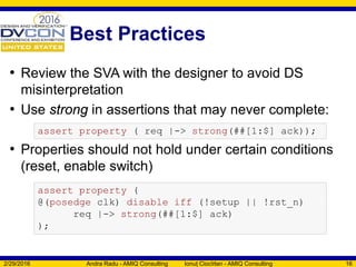 Best Practices
• Review the SVA with the designer to avoid DS
misinterpretation
• Use strong in assertions that may never complete:
• Properties should not hold under certain conditions
(reset, enable switch)
2/29/2016 Andra Radu - AMIQ Consulting Ionuț Ciocîrlan - AMIQ Consulting 16
assert property ( req |-> strong(##[1:$] ack));
assert property (
@(posedge clk) disable iff (!setup || !rst_n)
req |-> strong(##[1:$] ack)
);
 