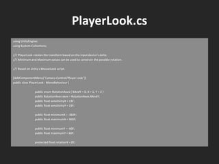 PlayerLook.cs
using UnityEngine;
using System.Collections;
/// PlayerLook rotates the transform based on the input device's delta.
/// Minimum and Maximum values can be used to constrain the possible rotation.
/// Based on Unity's MouseLook script.
[AddComponentMenu("Camera-Control/Player Look")]
public class PlayerLook : MonoBehaviour {
public enum RotationAxes { XAndY = 0, X = 1, Y = 2 }
public RotationAxes axes = RotationAxes.XAndY;
public float sensitivityX = 15F;
public float sensitivityY = 15F;
public float minimumX = -360F;
public float maximumX = 360F;
public float minimumY = -60F;
public float maximumY = 60F;
protected float rotationY = 0F;
 