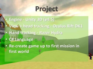 Project
• Engine - Unity 3D (v4.5)
• View + head tracking - Oculus Rift DK1
• Hand tracking - Razer Hydra
• C# Language
• Re-create game up to first mission in
first world
 