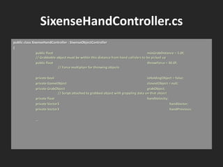SixenseHandController.cs
public class SixenseHandController : SixenseObjectController
{
public float minGrabDistance = 1.0f;
// Grabbable object must be within this distance from hand colliders to be picked up
public float throwForce = 30.0f;
// Force multiplyer for throwing objects
private bool isHoldingObject = false;
private GameObject closestObject = null;
private GrabObject grabObject;
// Script attached to grabbed object with grappling data on that object
private float handVelocity;
private Vector3 handVector;
private Vector3 handPrevious;
…
 