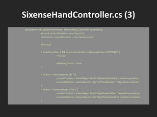 SixenseHandController.cs (3)
protected void UpdateActionInput( SixenseInput.Controller controller) {
Vector3 currentPosition = new Vector3();
Quaternion currentRotation = new Quaternion();
Velocity();
if (isHoldingObject && !controller.GetButton(SixenseButtons.TRIGGER)) {
Throw();
isHoldingObject = false;
}
if (Hand == SixenseHands.LEFT) {
currentPosition = GameObject.Find("LeftHandCollider").transform.position;
currentRotation = GameObject.Find("LeftHandCollider").transform.rotation;
}
if (Hand == SixenseHands.RIGHT) {
currentPosition = GameObject.Find("RightHandCollider").transform.position;
currentRotation = GameObject.Find("RightHandCollider").transform.rotation;
}
 