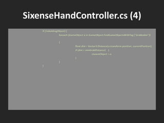 SixenseHandController.cs (4)
if (!isHoldingObject) {
foreach (GameObject o in GameObject.FindGameObjectsWithTag ("Grabbable"))
{
float dist = Vector3.Distance(o.transform.position, currentPosition);
if (dist < minGrabDistance) {
closestObject = o;
}
}
}
 