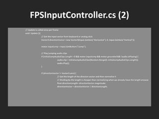 FPSInputController.cs (2)
// Update is called once per frame
void Update (){
// Get the input vector from keyboard or analog stick
Vector3 directionVector= new Vector3(Input.GetAxis("Horizontal"), 0, Input.GetAxis("Vertical"));
motor.inputJump = Input.GetButton ("Jump");
// Play jumping audio clips
if (initialJumpAudioClips.Length > 0 && motor.inputJump && motor.grounded && !audio.isPlaying) {
audio.clip = initialJumpAudioClips[Random.Range(0, initialJumpAudioClips.Length)];
audio.Play();
}
if (directionVector != Vector3.zero) {
// Get the length of the directon vector and then normalize it
// Dividing by the length is cheaper than normalizing when we already have the length anyway
float directionLength= directionVector.magnitude;
directionVector = directionVector / directionLength;
 