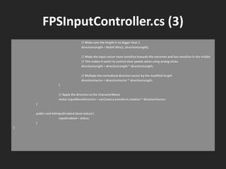 FPSInputController.cs (3)
// Make sure the length is no bigger than 1
directionLength = Mathf.Min(1, directionLength);
// Make the input vector more sensitive towards the extremes and less sensitive in the middle
// This makes it easier to control slow speeds when using analog sticks
directionLength = directionLength * directionLength;
// Multiply the normalized direction vector by the modified length
directionVector = directionVector * directionLength;
}
// Apply the direction to the CharacterMotor
motor.inputMoveDirection = ovrCamera.transform.rotation * directionVector;
}
public void SetInputEnabled (bool status) {
inputEnabled = status;
}
}
 