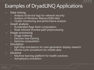 Examples of DryadLINQ ApplicationsData miningAnalysis of service logs for network securityAnalysis of Windows Watson/SQM dataCluster monitoring and performance analysisGraph analysisAccelerated Page-Rank computationRoad network shortest-path preprocessingImage processingImage indexingDecision tree trainingEpitome computationSimulationlight flow simulations for next-generation display researchMonte-Carlo simulations for mobile dataeScienceMachine learning platform for health solutionsAstrophysics simulation