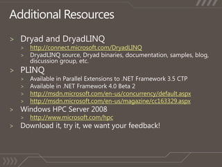 Additional ResourcesDryad and DryadLINQhttp://connect.microsoft.com/DryadLINQDryadLINQ source, Dryad binaries, documentation, samples, blog, discussion group, etc.PLINQAvailable in Parallel Extensions to .NET Framework 3.5 CTPAvailable in .NET Framework 4.0 Beta 2http://msdn.microsoft.com/en-us/concurrency/default.aspxhttp://msdn.microsoft.com/en-us/magazine/cc163329.aspxWindows HPC Server 2008http://www.microsoft.com/hpcDownload it, try it, we want your feedback!