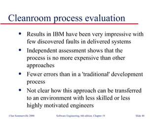 Results in IBM have been very impressive with  few discovered faults in delivered systems Independent assessment shows that the  process is no more expensive than other  approaches Fewer errors than in a 'traditional' development  process Not clear how this approach can be transferred  to an environment with less skilled or less  highly motivated engineers Cleanroom process evaluation 
