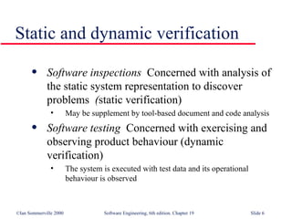 Software inspections   Concerned with analysis of  the static system representation to discover problems   ( static verification) May be supplement by tool-based document and code analysis Software testing   Concerned with exercising and  observing product behaviour (dynamic verification) The system is executed with test data and its operational behaviour is observed Static and dynamic verification 