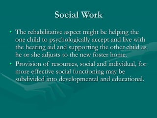Social Work
• The rehabilitative aspect might be helping the
one child to psychologically accept and live with
the hearing aid and supporting the other child as
he or she adjusts to the new foster home.
• Provision of resources, social and individual, for
more effective social functioning may be
subdivided into developmental and educational.
 