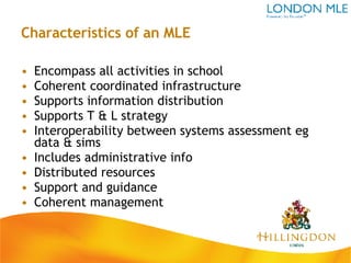 Characteristics of an MLE Encompass all activities in school Coherent coordinated infrastructure Supports information distribution Supports T & L strategy Interoperability between systems assessment eg data & sims Includes administrative info Distributed resources Support and guidance Coherent management 
