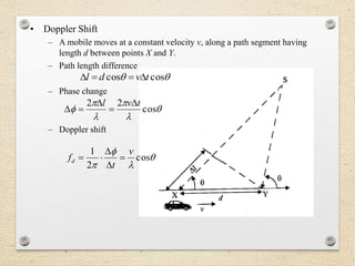 • Doppler Shift
– A mobile moves at a constant velocity v, along a path segment having
length d between points X and Y.
– Path length difference
– Phase change
– Doppler shift
 coscos tvdl 





 cos
22 tvl 







cos
2
1 v
t
fd 



 