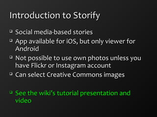 Introduction to StorifyIntroduction to Storify

Social media-based storiesSocial media-based stories

App available for iOS, but only viewer forApp available for iOS, but only viewer for
AndroidAndroid

Not possible to use own photos unless youNot possible to use own photos unless you
have Flickr or Instagram accounthave Flickr or Instagram account

Can select Creative Commons imagesCan select Creative Commons images

See the wiki’s tutorial presentation andSee the wiki’s tutorial presentation and
videovideo
 
