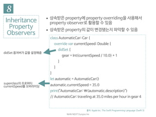 NHN	NEXT	Eunjoo	Im
Inheritance

Property

Observers
출처: Apple Inc. The Swift Programming Language (Swift 3)
class AutomaticCar: Car {

override var currentSpeed: Double {

didSet {

gear = Int(currentSpeed / 10.0) + 1

}

}

}

let automatic = AutomaticCar()

automatic.currentSpeed = 35.0

print("AutomaticCar: (automatic.description)")

// AutomaticCar: traveling at 35.0 miles per hour in gear 4
superclass의 프로퍼티
currentSpeed를 오버라이딩
didSet 옵저버가 값을 설정해줌
▪ 상속받은 property에 property overriding을 사용해서
property observer로 활용할 수 있음

▪ 상속받은 property의 값이 변경됐는지 파악할 수 있음
 
