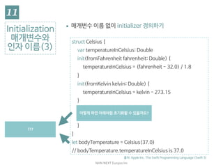 NHN	NEXT	Eunjoo	Im
struct Celsius {

var temperatureInCelsius: Double

init(fromFahrenheit fahrenheit: Double) {

temperatureInCelsius = (fahrenheit - 32.0) / 1.8

}

init(fromKelvin kelvin: Double) {

temperatureInCelsius = kelvin - 273.15

}

init(_ celsius: Double) {

temperatureInCelsius = celsius

}

}

let bodyTemperature = Celsius(37.0)

// bodyTemperature.temperatureInCelsius is 37.0
Initialization

매개변수와
인자 이름(3)
▪ 매개변수 이름 없이 initializer 정의하기

출처: Apple Inc. The Swift Programming Language (Swift 3)
인자 이름이 없어도 
지정하는 것이 명확하며 
_ 로 이름이 없음을 명시해줌
어떻게	하면	아래처럼	초기화할	수	있을까요?
???
 