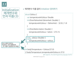 NHN	NEXT	Eunjoo	Im
struct Celsius {

var temperatureInCelsius: Double

init(fromFahrenheit fahrenheit: Double) {

temperatureInCelsius = (fahrenheit - 32.0) / 1.8

}

init(fromKelvin kelvin: Double) {

temperatureInCelsius = kelvin - 273.15

}

init(_ celsius: Double) {

temperatureInCelsius = celsius

}

}

let bodyTemperature = Celsius(37.0)

// bodyTemperature.temperatureInCelsius is 37.0
Initialization

매개변수와
인자 이름(3)
▪ initializer는 식별 가능한 이름이 없으므로, 이름을 지정하
지 않으면 자동으로 모든 매개변수에 인자 이름을 부여함
출처: Apple Inc. The Swift Programming Language (Swift 3)
인자 이름이 없어도 
지정하는 것이 명확하며 
_ 로 이름이 없음을 명시해줌
 