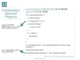 NHN	NEXT	Eunjoo	Im
class SurveyQuestion {

var text: String

var response: String?

init(text: String) {

self.text = text

}

func ask() {

print(text)

}

}

let cheeseQuestion = SurveyQuestion(text: "Do you like
cheese?")

cheeseQuestion.ask()

cheeseQuestion.response = "Yes, I do like cheese."
Initialization

Optional

Property
▪ stored property가 값이 없으면 nil로 초기화되며
optional 타입으로 지정됨
출처: Apple Inc. The Swift Programming Language (Swift 3)
여기서 값을 지정하기 전까지
response의 값은 nil
response의 타입은 
옵셔널 스트링(String?)으로 
아직 스트링 값이 없다는 뜻
 