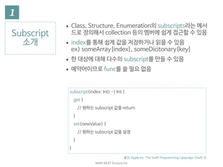 NHN	NEXT	Eunjoo	Im
Subscript

소개
▪ Class, Structure, Enumeration의 subscript라는 메서
드로 정의해서 collection 등의 멤버에 쉽게 접근할 수 있음

▪ index를 통해 쉽게 값을 저장하거나 읽을 수 있음  
ex) someArray[index], someDicitonary[key]

▪ 한 대상에 대해 다수의 subscript를 만들 수 있음

▪ 예약어이므로 func를 쓸 필요 없음
출처: Apple Inc. The Swift Programming Language (Swift 3)
subscript(index: Int) -> Int {

get {

// 원하는 subscript 값을 return

}

set(newValue) {

// 원하는 subscript 값을 설정

}

}
 