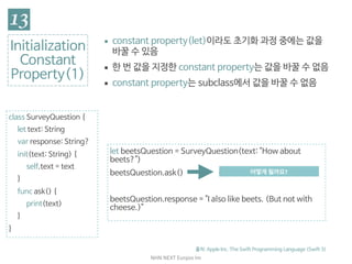 NHN	NEXT	Eunjoo	Im
class SurveyQuestion {

let text: String

var response: String?

init(text: String) {

self.text = text

}

func ask() {

print(text)

}

}
Initialization

Constant

Property(1)
▪ constant property(let)이라도 초기화 과정 중에는 값을
바꿀 수 있음

▪ 한 번 값을 지정한 constant property는 값을 바꿀 수 없음

▪ constant property는 subclass에서 값을 바꿀 수 없음
출처: Apple Inc. The Swift Programming Language (Swift 3)
let beetsQuestion = SurveyQuestion(text: "How about
beets?")

beetsQuestion.ask()

beetsQuestion.response = "I also like beets. (But not with
cheese.)"
// Prints "How about beets?"어떻게	될까요?
 