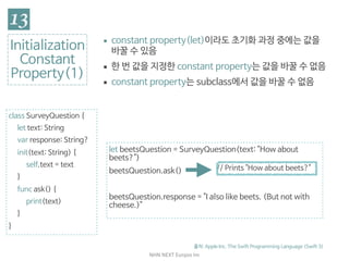 NHN	NEXT	Eunjoo	Im
class SurveyQuestion {

let text: String

var response: String?

init(text: String) {

self.text = text

}

func ask() {

print(text)

}

}
Initialization

Constant

Property(1)
▪ constant property(let)이라도 초기화 과정 중에는 값을
바꿀 수 있음

▪ 한 번 값을 지정한 constant property는 값을 바꿀 수 없음

▪ constant property는 subclass에서 값을 바꿀 수 없음
출처: Apple Inc. The Swift Programming Language (Swift 3)
let beetsQuestion = SurveyQuestion(text: "How about
beets?")

beetsQuestion.ask()

beetsQuestion.response = "I also like beets. (But not with
cheese.)"
// Prints "How about beets?"
 