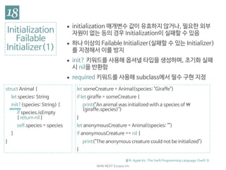 NHN	NEXT	Eunjoo	Im
Initialization

Failable

Initializer(1)
출처: Apple Inc. The Swift Programming Language (Swift 3)
▪ initialization 매개변수 값이 유효하지 않거나, 필요한 외부
자원이 없는 등의 경우 Initialization이 실패할 수 있음

▪ 하나 이상의 Failable Initializer(실패할 수 있는 Initializer)
를 지정해서 이를 방지

▪ init? 키워드를 사용해 옵셔널 타입을 생성하며, 초기화 실패
시 nil을 반환함

▪ required 키워드를 사용해 subclass에서 필수 구현 지정
struct Animal {

let species: String

init?(species: String) {

if species.isEmpty
{ return nil }

self.species = species

}

}
let someCreature = Animal(species: "Giraffe")

if let giraffe = someCreature {

print("An animal was initialized with a species of 
(giraffe.species)")

}

let anonymousCreature = Animal(species: "")

if anonymousCreature == nil {

print("The anonymous creature could not be initialized")

}
 