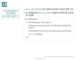 NHN	NEXT	Eunjoo	Im
Initialization

프로퍼티

초기값 설정(1)
출처: Apple Inc. The Swift Programming Language (Swift 3)
▪ closure나 전역 함수를 사용해 프로퍼티 기본값 설정 가능

▪ 초기화될 때마다 closure/함수가 불려 프로퍼티에 기본값
을 지정함
class SomeClass {

let someProperty: SomeType = {

// create a default value for someProperty inside this
closure

// someValue must be of the same type as SomeType

return someValue

}()

 