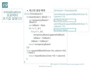 NHN	NEXT	Eunjoo	Im
Initialization

프로퍼티

초기값 설정(3)
출처: Apple Inc. The Swift Programming Language (Swift 3)
▪ 체스판 생성 예제
struct Chessboard {

let boardColors: [Bool] = {

var temporaryBoard =  
[Bool]()

var isBlack = false

for i in 1...8 {

for j in 1...8 {

temporaryBoard.append(isBlack)

isBlack = !isBlack }

isBlack = !isBlack }

return temporaryBoard

}()

func squareIsBlackAt(row: Int, column: Int)
-> Bool {

return boardColors[(row * 8) + column]

}

}
let board = Chessboard()

print(board.squareIsBlackAt(row: 0,
column: 1))

// Prints "true"

print(board.squareIsBlackAt(row: 7,
column: 7))

// Prints "false”
 