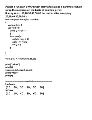/*Write a function SWAP() with array and size as a parameter,which
swap the numbers on the basis of example given:
If array A no : 10,20,30,40,50,60 the output after swapping
20,10,40,30,60,50 */
func swap(no:inout [Int] ,size:Int)
{
var tmp:Int = 0
var y:Int = 0
while y < size - 1
{
tmp = no[y]
no[y] = no[y + 1]
no[y + 1] = tmp
y = y + 2
}
}
var X:[Int] = [10,20,30,40,50,60]
print("before")
print(X)
swap(no: &X, size:X.count)
print("After")
print(X)
------------------------------output---------------------------
before
[10, 20, 30, 40, 50, 60]
After
[20, 10, 40, 30, 60, 50]
 